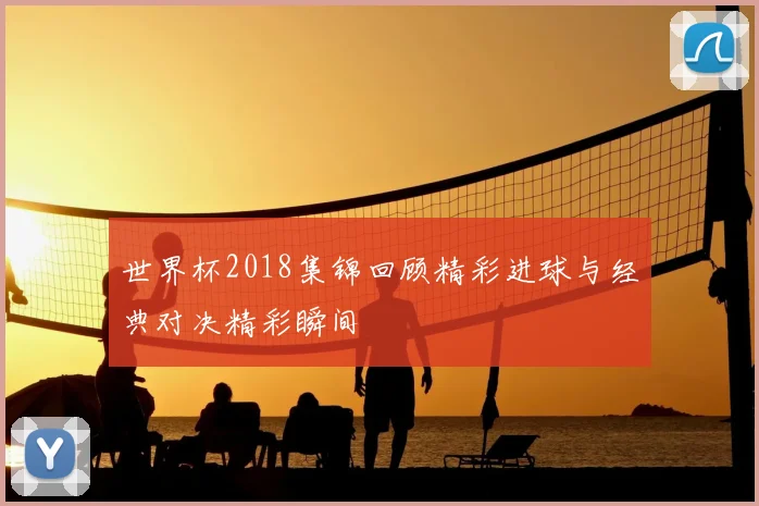 世界杯2018集锦回顾精彩进球与经典对决精彩瞬间