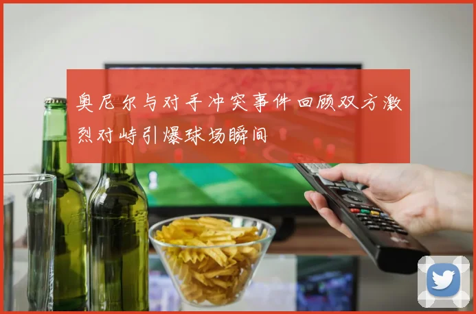 奥尼尔与对手冲突事件回顾双方激烈对峙引爆球场瞬间