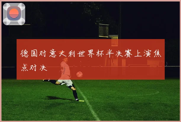 德国对意大利世界杯半决赛上演焦点对决