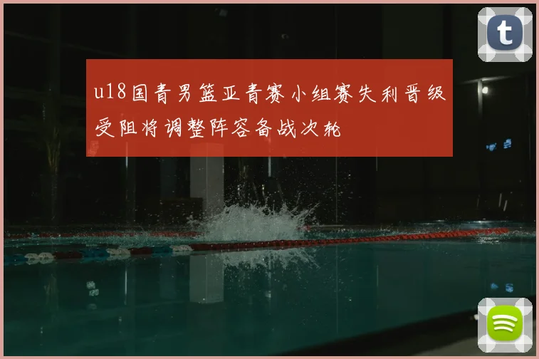 u18国青男篮亚青赛小组赛失利晋级受阻将调整阵容备战次轮