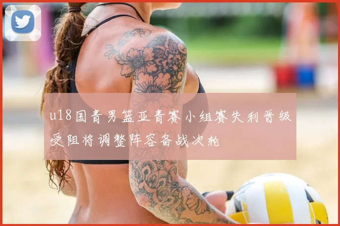 u18国青男篮亚青赛小组赛失利晋级受阻将调整阵容备战次轮