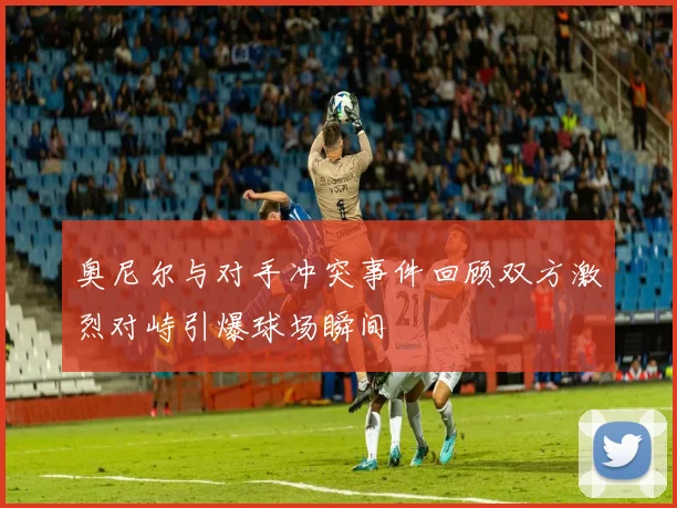 奥尼尔与对手冲突事件回顾双方激烈对峙引爆球场瞬间