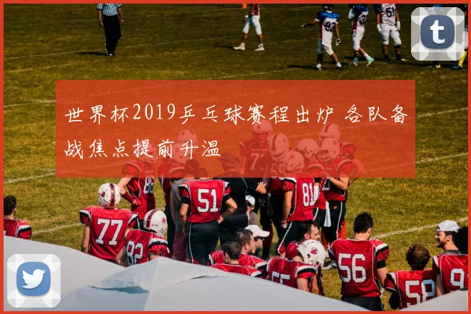 世界杯2019乒乓球赛程出炉 各队备战焦点提前升温