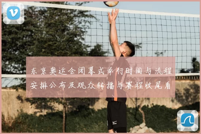 东京奥运会闭幕式举行时间与流程安排公布及观众转播与赛程收尾看点