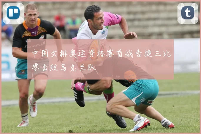 中国女排奥运资格赛首战告捷三比零击败乌克兰队