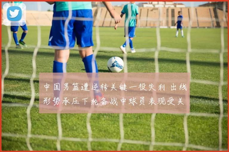 中国男篮遭逆转关键一役失利 出线形势承压下轮备战中球员表现受关注