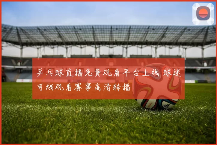 乒乓球直播免费观看平台上线 球迷可线观看赛事高清转播
