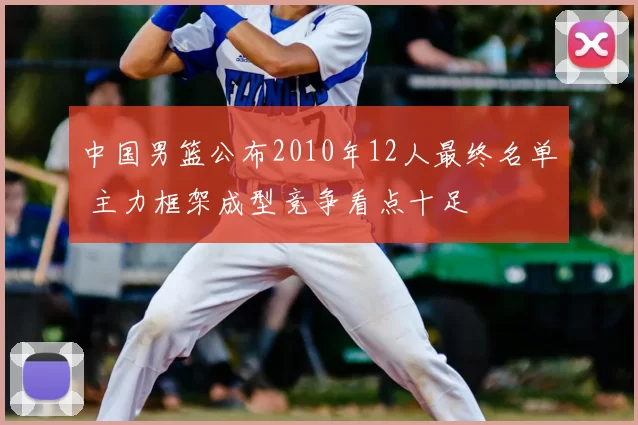 中国男篮公布2010年12人最终名单 主力框架成型竞争看点十足