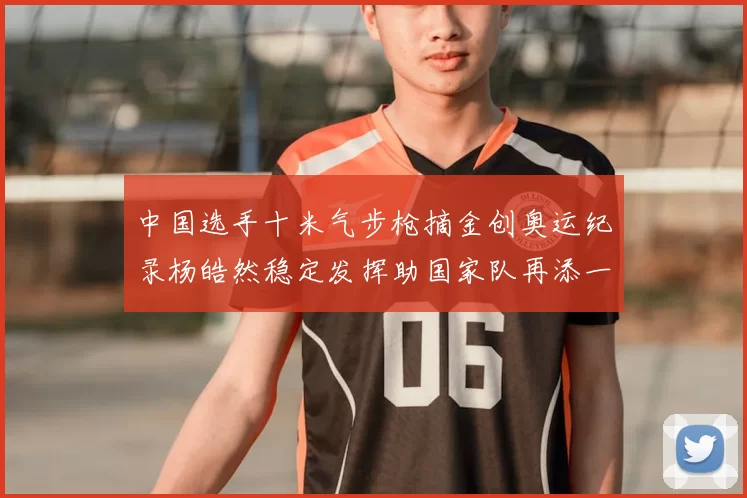 中国选手十米气步枪摘金创奥运纪录杨皓然稳定发挥助国家队再添一金
