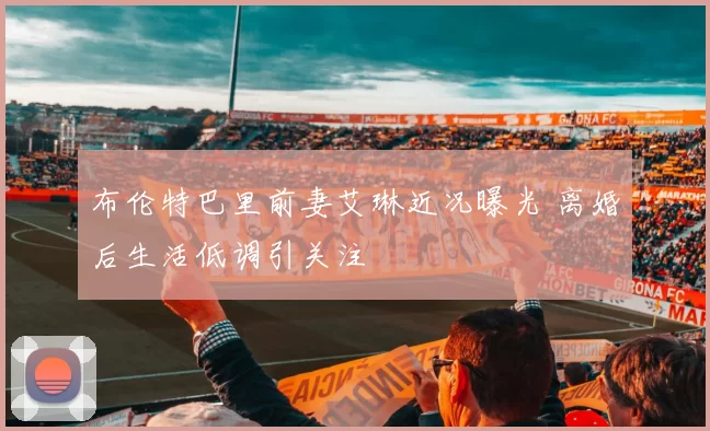 布伦特巴里前妻艾琳近况曝光 离婚后生活低调引关注