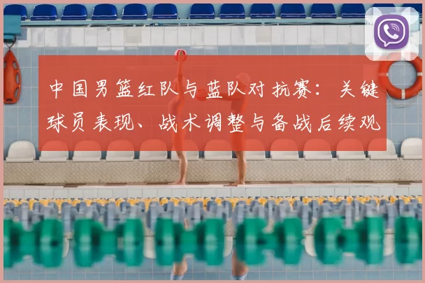 中国男篮红队与蓝队对抗赛:关键球员表现、战术调整与备战后续观察
