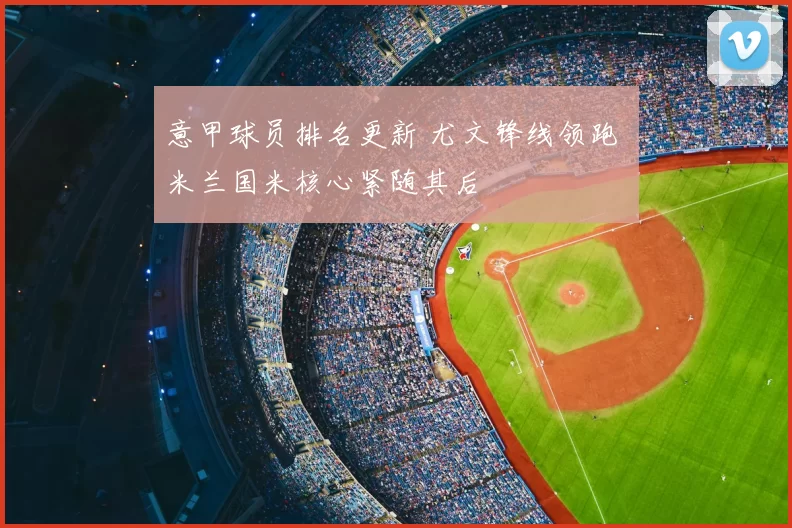 意甲球员排名更新 尤文锋线领跑 米兰国米核心紧随其后