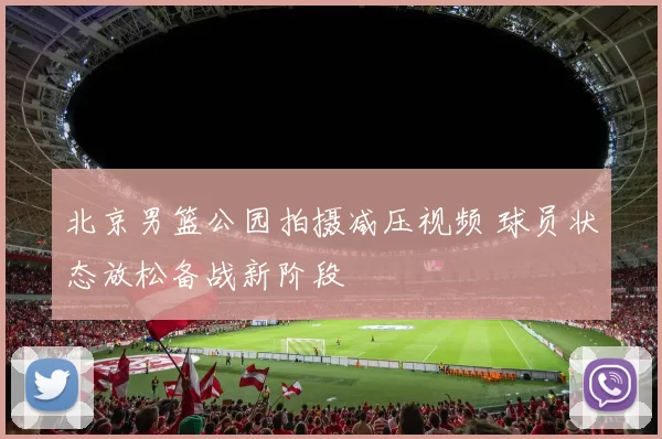 北京男篮公园拍摄减压视频 球员状态放松备战新阶段