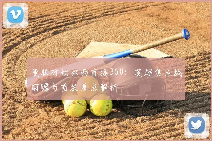 曼联对切尔西直播360：英超焦点战前瞻与首发看点解析