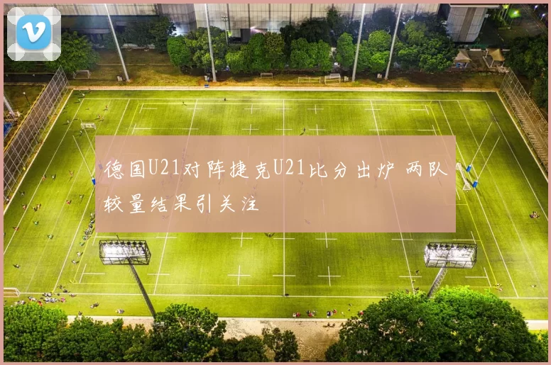 德国U21对阵捷克U21比分出炉 两队较量结果引关注