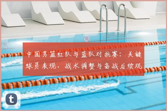 中国男篮红队与蓝队对抗赛:关键球员表现、战术调整与备战后续观察