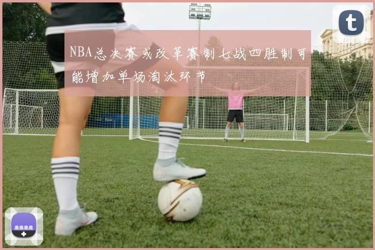 NBA总决赛或改革赛制七战四胜制可能增加单场淘汰环节