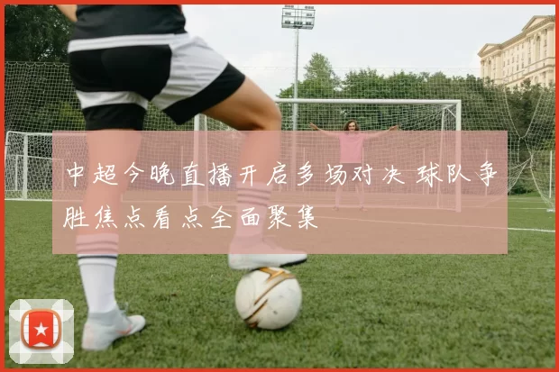 中超今晚直播开启多场对决 球队争胜焦点看点全面聚集