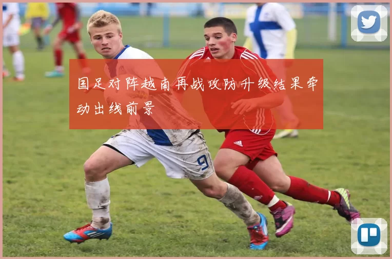 国足对阵越南再战攻防升级结果牵动出线前景