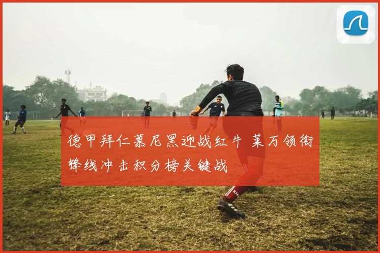 德甲拜仁慕尼黑迎战红牛 莱万领衔锋线冲击积分榜关键战