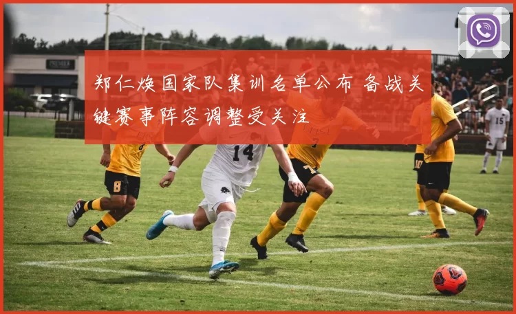 郑仁焕国家队集训名单公布 备战关键赛事阵容调整受关注