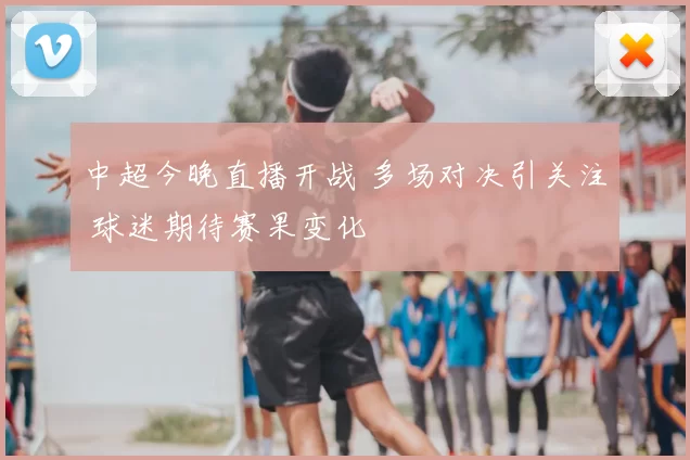 中超今晚直播开战 多场对决引关注 球迷期待赛果变化