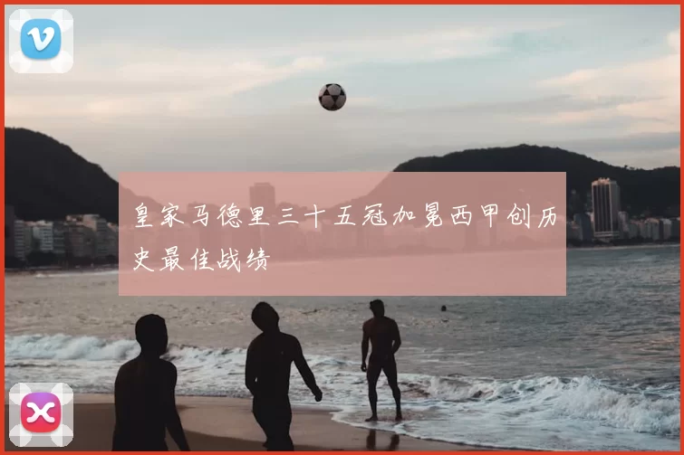 皇家马德里三十五冠加冕西甲创历史最佳战绩