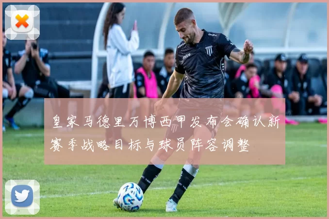 皇家马德里万博西甲发布会确认新赛季战略目标与球员阵容调整