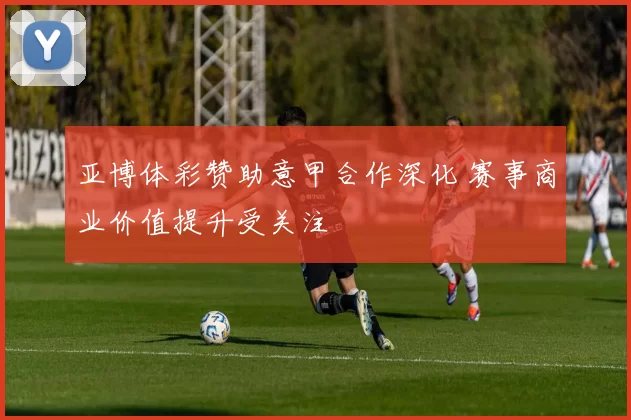 亚博体彩赞助意甲合作深化 赛事商业价值提升受关注