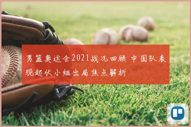 男篮奥运会2021战况回顾 中国队表现起伏小组出局焦点解析