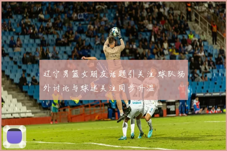 辽宁男篮女朋友话题引关注 球队场外讨论与球迷关注同步升温