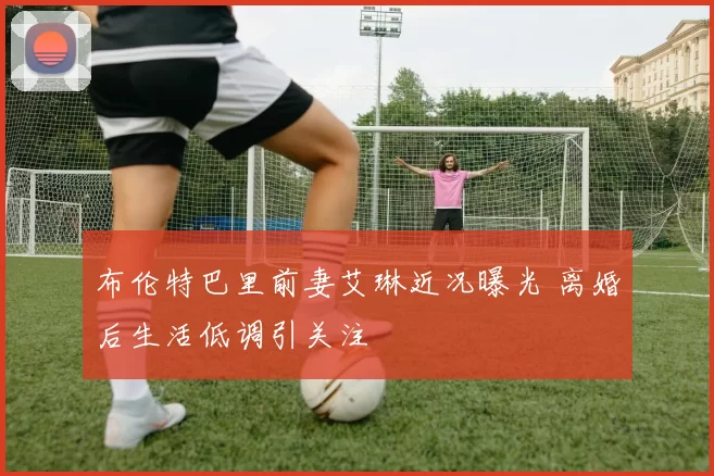 布伦特巴里前妻艾琳近况曝光 离婚后生活低调引关注