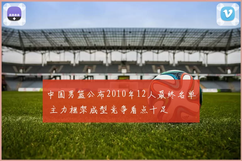 中国男篮公布2010年12人最终名单 主力框架成型竞争看点十足