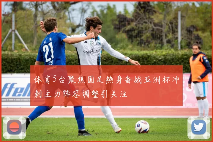 体育5台聚焦国足热身备战亚洲杯冲刺主力阵容调整引关注