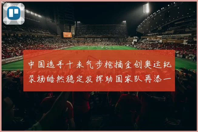 中国选手十米气步枪摘金创奥运纪录杨皓然稳定发挥助国家队再添一金