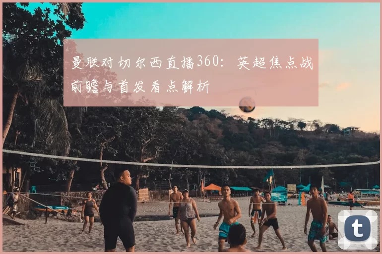 曼联对切尔西直播360：英超焦点战前瞻与首发看点解析
