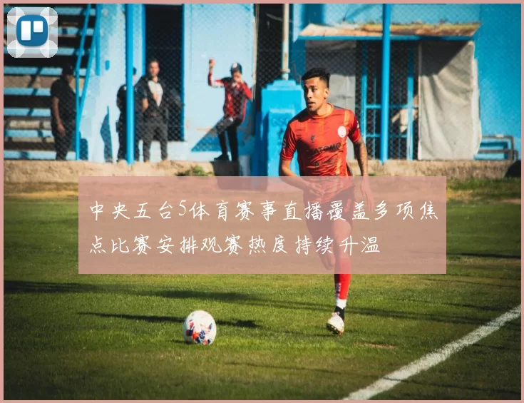 中央五台5体育赛事直播覆盖多项焦点比赛安排观赛热度持续升温