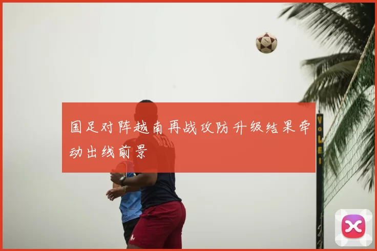 国足对阵越南再战攻防升级结果牵动出线前景