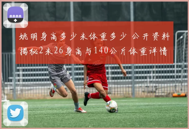 姚明身高多少米体重多少 公开资料揭秘2米26身高与140公斤体重详情
