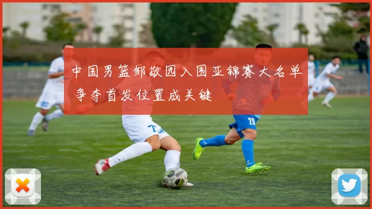 中国男篮邹敬园入围亚锦赛大名单 争夺首发位置成关键